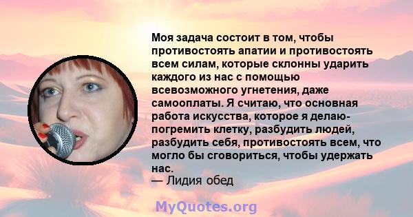 Моя задача состоит в том, чтобы противостоять апатии и противостоять всем силам, которые склонны ударить каждого из нас с помощью всевозможного угнетения, даже самооплаты. Я считаю, что основная работа искусства,