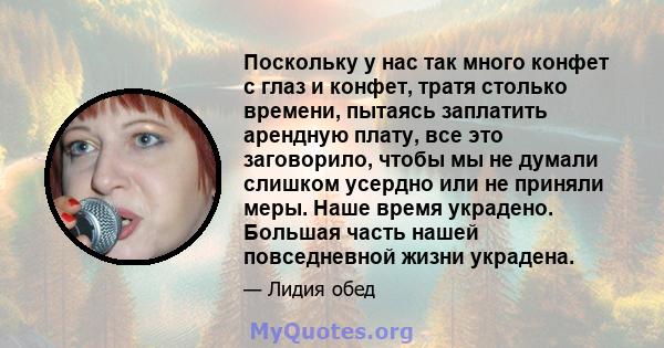 Поскольку у нас так много конфет с глаз и конфет, тратя столько времени, пытаясь заплатить арендную плату, все это заговорило, чтобы мы не думали слишком усердно или не приняли меры. Наше время украдено. Большая часть