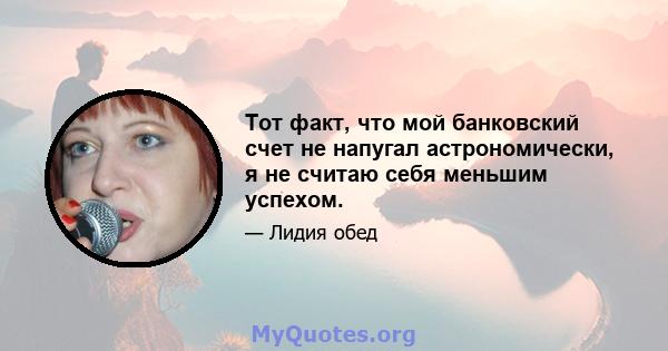 Тот факт, что мой банковский счет не напугал астрономически, я не считаю себя меньшим успехом.