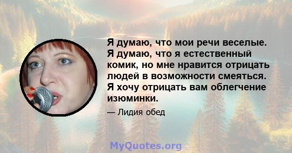 Я думаю, что мои речи веселые. Я думаю, что я естественный комик, но мне нравится отрицать людей в возможности смеяться. Я хочу отрицать вам облегчение изюминки.