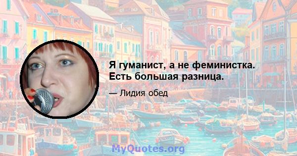 Я гуманист, а не феминистка. Есть большая разница.