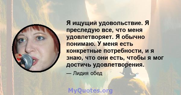 Я ищущий удовольствие. Я преследую все, что меня удовлетворяет. Я обычно понимаю. У меня есть конкретные потребности, и я знаю, что они есть, чтобы я мог достичь удовлетворения.