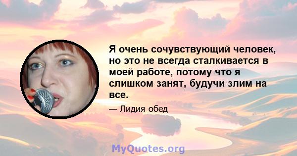 Я очень сочувствующий человек, но это не всегда сталкивается в моей работе, потому что я слишком занят, будучи злим на все.