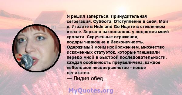 Я решил заперться. Принудительная сегрегация. Суббота. Отступление в себя. Мои я. Играйте в Hide and Go Ищите в стеклянном стекле. Зеркало наклонилось у подножия моей кровати. Скрученные отражения, подпрыгивающие в