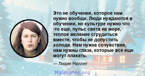 Это не обучение, которое нам нужно вообще. Люди нуждаются в обучении, но культуре нужно что -то еще, пульс света на море, теплое желание сгрудиться вместе, чтобы не допустить холода. Нам нужна сочувствие, нам нужны