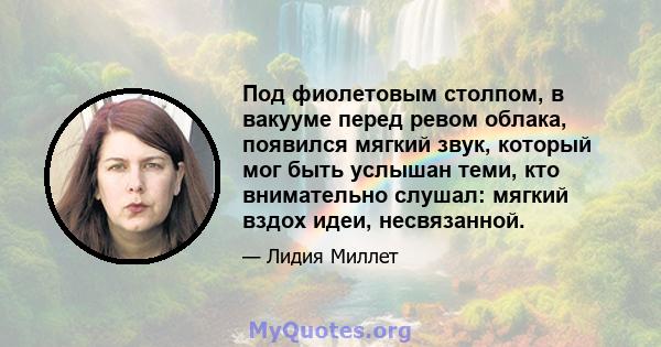 Под фиолетовым столпом, в вакууме перед ревом облака, появился мягкий звук, который мог быть услышан теми, кто внимательно слушал: мягкий вздох идеи, несвязанной.