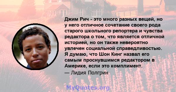 Джим Рич - это много разных вещей, но у него отличное сочетание своего рода старого школьного репортера и чувства редактора о том, что является отличной историей, но он также невероятно увлечен социальной