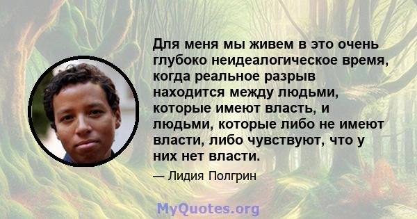 Для меня мы живем в это очень глубоко неидеалогическое время, когда реальное разрыв находится между людьми, которые имеют власть, и людьми, которые либо не имеют власти, либо чувствуют, что у них нет власти.