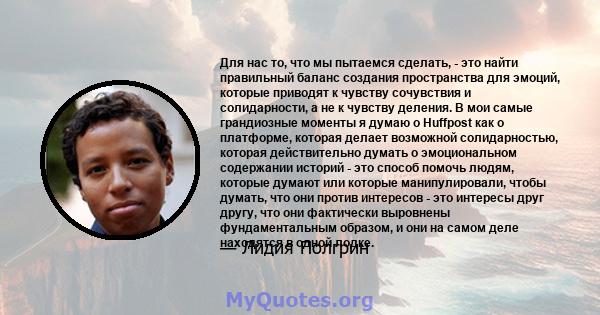 Для нас то, что мы пытаемся сделать, - это найти правильный баланс создания пространства для эмоций, которые приводят к чувству сочувствия и солидарности, а не к чувству деления. В мои самые грандиозные моменты я думаю