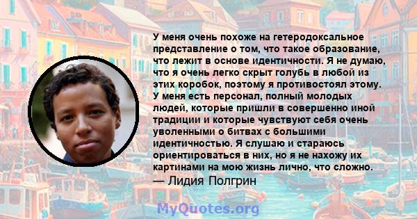 У меня очень похоже на гетеродоксальное представление о том, что такое образование, что лежит в основе идентичности. Я не думаю, что я очень легко скрыт голубь в любой из этих коробок, поэтому я противостоял этому. У