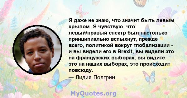 Я даже не знаю, что значит быть левым крылом. Я чувствую, что левый/правый спектр был настолько принципиально вспыхнут, прежде всего, политикой вокруг глобализации - и вы видели его в Brexit, вы видели это на