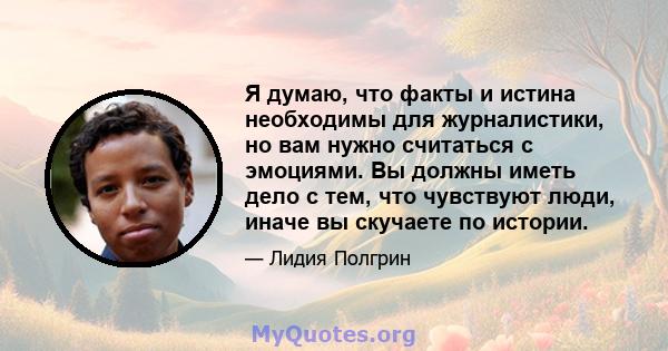 Я думаю, что факты и истина необходимы для журналистики, но вам нужно считаться с эмоциями. Вы должны иметь дело с тем, что чувствуют люди, иначе вы скучаете по истории.