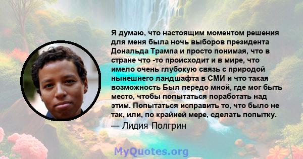 Я думаю, что настоящим моментом решения для меня была ночь выборов президента Дональда Трампа и просто понимая, что в стране что -то происходит и в мире, что имело очень глубокую связь с природой нынешнего ландшафта в