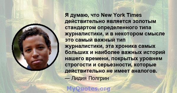 Я думаю, что New York Times действительно является золотым стандартом определенного типа журналистики, и в некотором смысле это самый важный тип журналистики, эта хроника самых больших и наиболее важных историй нашего