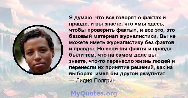 Я думаю, что все говорят о фактах и ​​правде, и вы знаете, что «мы здесь, чтобы проверить факты», и все это, это базовый материал журналистики. Вы не можете иметь журналистику без фактов и правды. Но если бы факты и