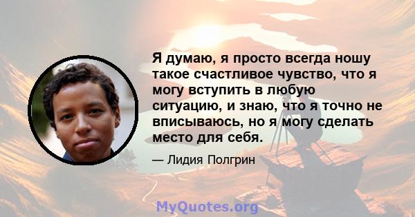 Я думаю, я просто всегда ношу такое счастливое чувство, что я могу вступить в любую ситуацию, и знаю, что я точно не вписываюсь, но я могу сделать место для себя.