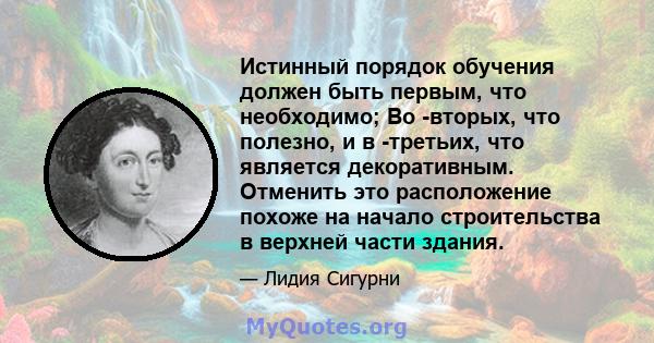 Истинный порядок обучения должен быть первым, что необходимо; Во -вторых, что полезно, и в -третьих, что является декоративным. Отменить это расположение похоже на начало строительства в верхней части здания.