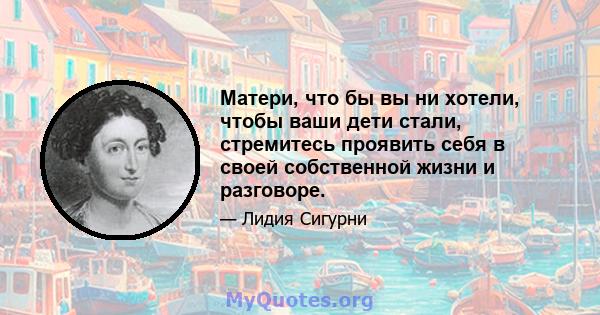 Матери, что бы вы ни хотели, чтобы ваши дети стали, стремитесь проявить себя в своей собственной жизни и разговоре.