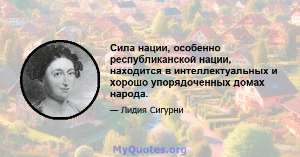 Сила нации, особенно республиканской нации, находится в интеллектуальных и хорошо упорядоченных домах народа.