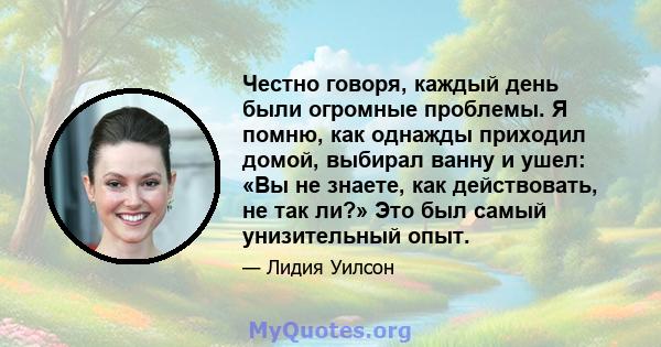 Честно говоря, каждый день были огромные проблемы. Я помню, как однажды приходил домой, выбирал ванну и ушел: «Вы не знаете, как действовать, не так ли?» Это был самый унизительный опыт.