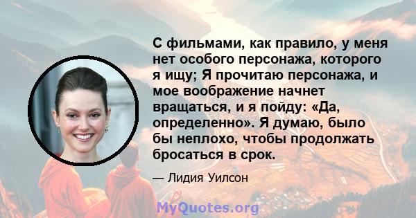 С фильмами, как правило, у меня нет особого персонажа, которого я ищу; Я прочитаю персонажа, и мое воображение начнет вращаться, и я пойду: «Да, определенно». Я думаю, было бы неплохо, чтобы продолжать бросаться в срок.