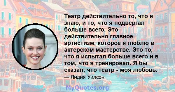 Театр действительно то, что я знаю, и то, что я подвергал больше всего. Это действительно главное артистизм, которое я люблю в актерском мастерстве. Это то, что я испытал больше всего и в том, что я тренировал. Я бы