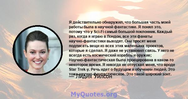 Я действительно обнаружил, что большая часть моей работы была в научной фантастике. Я понял это, потому что у Sci-Fi самый большой поклонник. Каждый раз, когда я играю в Лондон, все эти фанаты научно-фантастики выходят. 