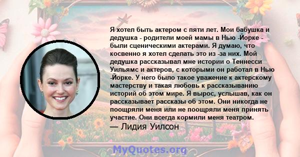 Я хотел быть актером с пяти лет. Мои бабушка и дедушка - родители моей мамы в Нью -Йорке - были сценическими актерами. Я думаю, что косвенно я хотел сделать это из -за них. Мой дедушка рассказывал мне истории о Теннесси 