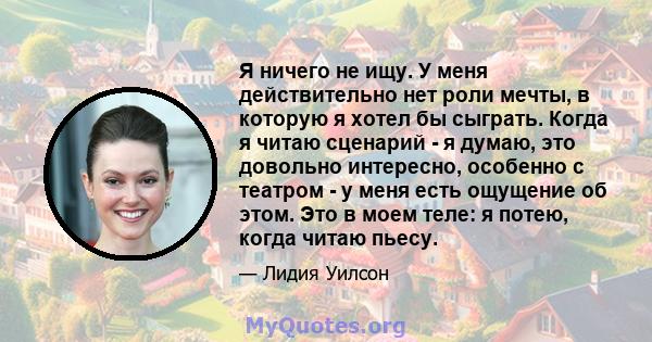 Я ничего не ищу. У меня действительно нет роли мечты, в которую я хотел бы сыграть. Когда я читаю сценарий - я думаю, это довольно интересно, особенно с театром - у меня есть ощущение об этом. Это в моем теле: я потею,