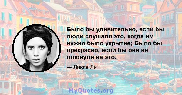 Было бы удивительно, если бы люди слушали это, когда им нужно было укрытие; Было бы прекрасно, если бы они не плюнули на это.