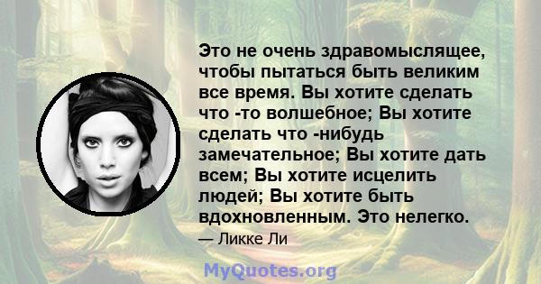 Это не очень здравомыслящее, чтобы пытаться быть великим все время. Вы хотите сделать что -то волшебное; Вы хотите сделать что -нибудь замечательное; Вы хотите дать всем; Вы хотите исцелить людей; Вы хотите быть