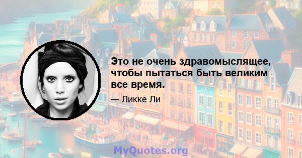 Это не очень здравомыслящее, чтобы пытаться быть великим все время.