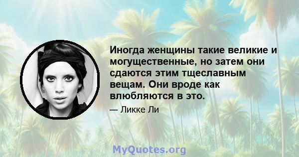 Иногда женщины такие великие и могущественные, но затем они сдаются этим тщеславным вещам. Они вроде как влюбляются в это.