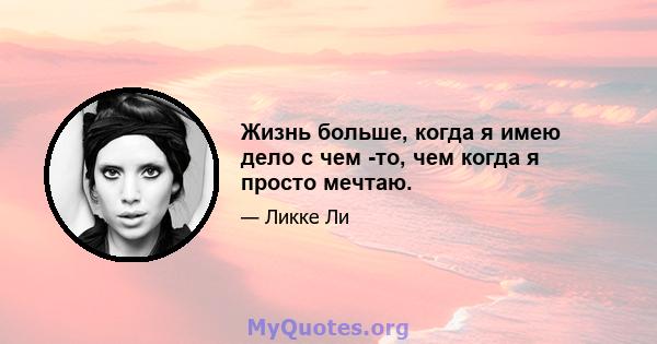 Жизнь больше, когда я имею дело с чем -то, чем когда я просто мечтаю.