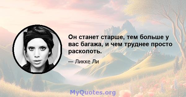 Он станет старше, тем больше у вас багажа, и чем труднее просто расколоть.