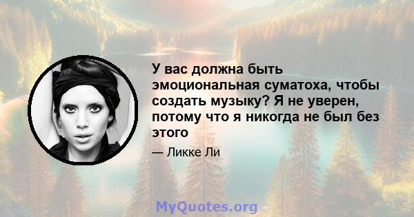 У вас должна быть эмоциональная суматоха, чтобы создать музыку? Я не уверен, потому что я никогда не был без этого