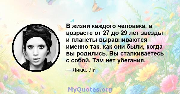 В жизни каждого человека, в возрасте от 27 до 29 лет звезды и планеты выравниваются именно так, как они были, когда вы родились. Вы сталкиваетесь с собой. Там нет убегания.