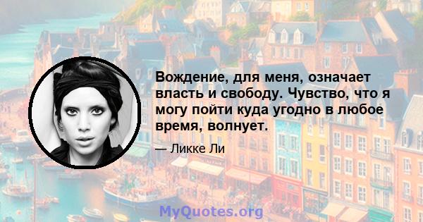 Вождение, для меня, означает власть и свободу. Чувство, что я могу пойти куда угодно в любое время, волнует.