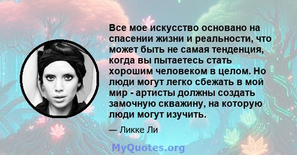 Все мое искусство основано на спасении жизни и реальности, что может быть не самая тенденция, когда вы пытаетесь стать хорошим человеком в целом. Но люди могут легко сбежать в мой мир - артисты должны создать замочную