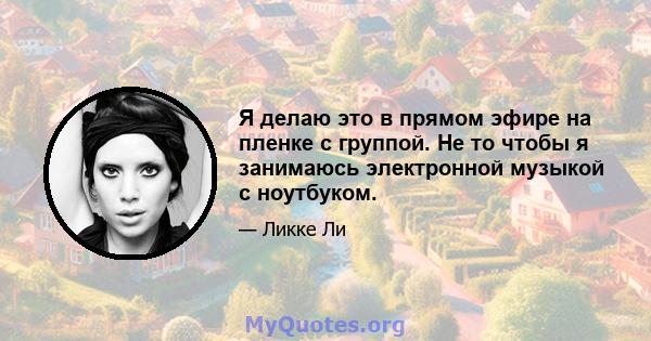 Я делаю это в прямом эфире на пленке с группой. Не то чтобы я занимаюсь электронной музыкой с ноутбуком.