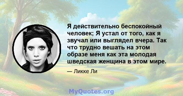 Я действительно беспокойный человек; Я устал от того, как я звучал или выглядел вчера. Так что трудно вешать на этом образе меня как эта молодая шведская женщина в этом мире.