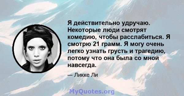 Я действительно удручаю. Некоторые люди смотрят комедию, чтобы расслабиться. Я смотрю 21 грамм. Я могу очень легко узнать грусть и трагедию, потому что она была со мной навсегда.