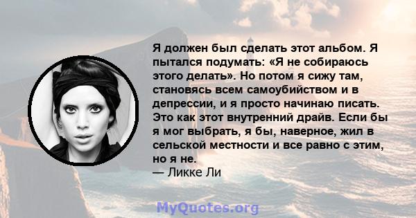 Я должен был сделать этот альбом. Я пытался подумать: «Я не собираюсь этого делать». Но потом я сижу там, становясь всем самоубийством и в депрессии, и я просто начинаю писать. Это как этот внутренний драйв. Если бы я