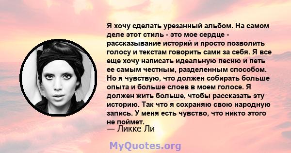 Я хочу сделать урезанный альбом. На самом деле этот стиль - это мое сердце - рассказывание историй и просто позволить голосу и текстам говорить сами за себя. Я все еще хочу написать идеальную песню и петь ее самым