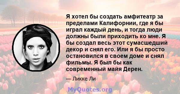 Я хотел бы создать амфитеатр за пределами Калифорнии, где я бы играл каждый день, и тогда люди должны были приходить ко мне. Я бы создал весь этот сумасшедший декор и снял его. Или я бы просто остановился в своем доме и 