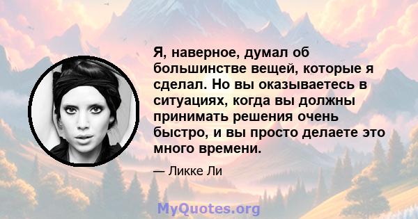 Я, наверное, думал об большинстве вещей, которые я сделал. Но вы оказываетесь в ситуациях, когда вы должны принимать решения очень быстро, и вы просто делаете это много времени.