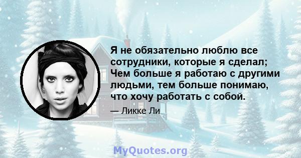 Я не обязательно люблю все сотрудники, которые я сделал; Чем больше я работаю с другими людьми, тем больше понимаю, что хочу работать с собой.