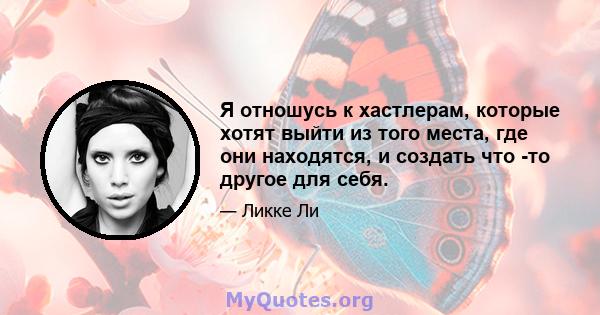 Я отношусь к хастлерам, которые хотят выйти из того места, где они находятся, и создать что -то другое для себя.