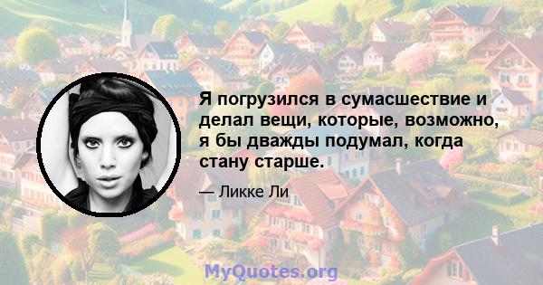 Я погрузился в сумасшествие и делал вещи, которые, возможно, я бы дважды подумал, когда стану старше.