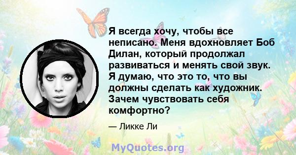 Я всегда хочу, чтобы все неписано. Меня вдохновляет Боб Дилан, который продолжал развиваться и менять свой звук. Я думаю, что это то, что вы должны сделать как художник. Зачем чувствовать себя комфортно?